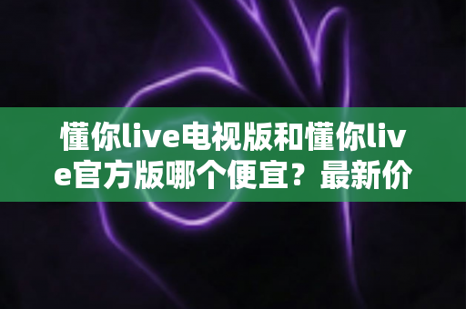 懂你live电视版和懂你live官方版哪个便宜？最新价格对比与省钱选购全攻略