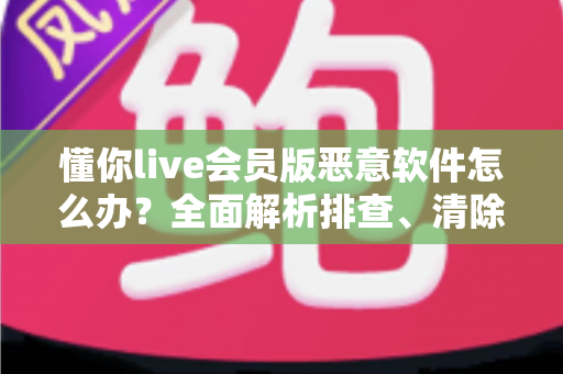 懂你live会员版恶意软件怎么办?全面解析排查、清除与防范的实用安全指南 懂你live会员版恶意软件怎么办?全面解析排查、清除与防范的实用安全指南