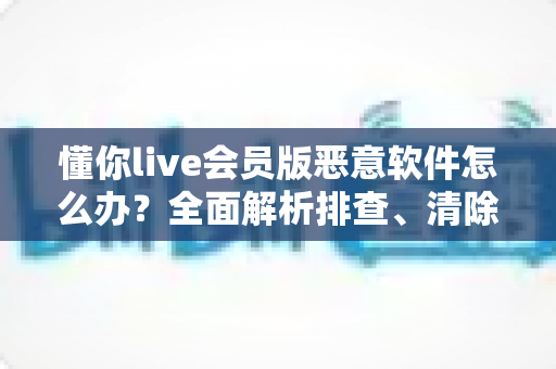 懂你live会员版恶意软件怎么办?全面解析排查、清除与防范的实用安全指南 懂你live会员版恶意软件怎么办?全面解析排查、清除与防范的实用安全指南