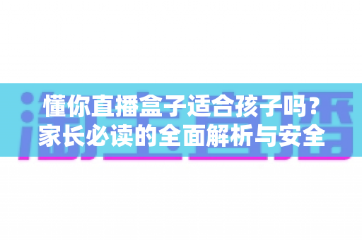 懂你直播盒子适合孩子吗？家长必读的全面解析与安全使用指南