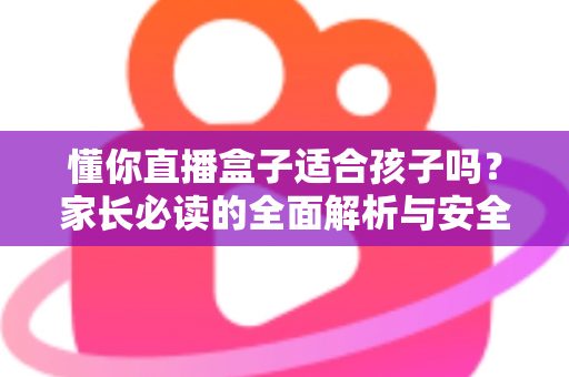 懂你直播盒子适合孩子吗？家长必读的全面解析与安全使用指南