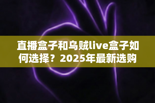 直播盒子和乌贼live盒子如何选择?2025年最新选购攻略与深度避坑指南 直播盒子和乌贼live盒子如何选择?2025年最新选购攻略与深度避坑指南