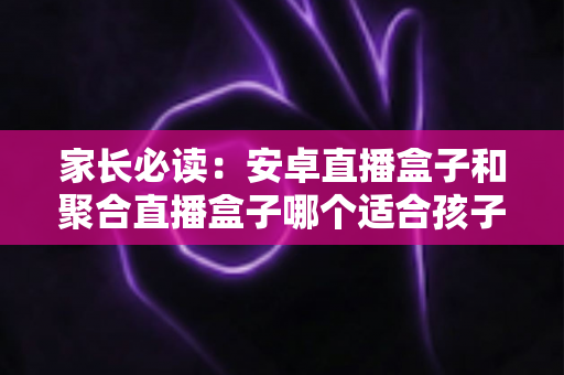 家长必读:安卓直播盒子和聚合直播盒子哪个适合孩子?深度对比与选购全攻略 家长必读:安卓直播盒子和聚合直播盒子哪个适合孩子?深度对比与选购全攻略