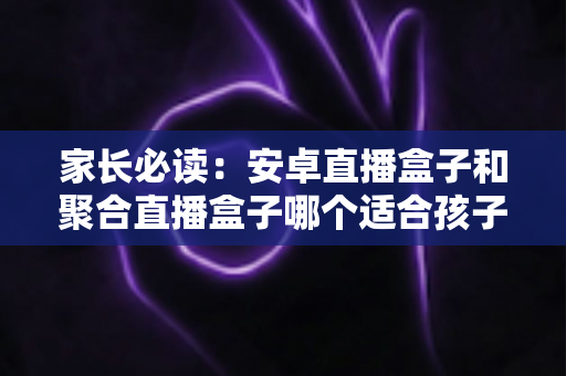 家长必读:安卓直播盒子和聚合直播盒子哪个适合孩子?深度对比与选购全攻略 家长必读:安卓直播盒子和聚合直播盒子哪个适合孩子?深度对比与选购全攻略