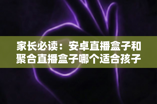 家长必读：安卓直播盒子和聚合直播盒子哪个适合孩子？深度对比与选购全攻略