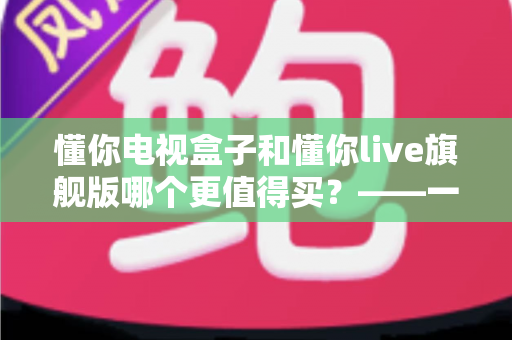懂你电视盒子和懂你live旗舰版哪个更值得买？——一篇文章帮你彻底搞懂两款机型的真实差异
