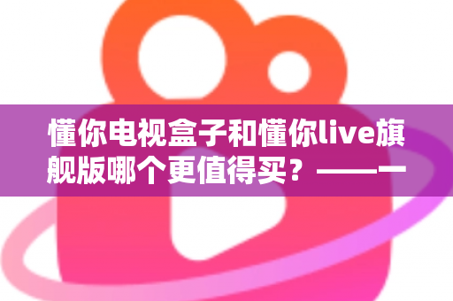 懂你电视盒子和懂你live旗舰版哪个更值得买？——一篇文章帮你彻底搞懂两款机型的真实差异