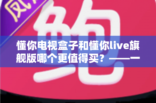 懂你电视盒子和懂你live旗舰版哪个更值得买？——一篇文章帮你彻底搞懂两款机型的真实差异