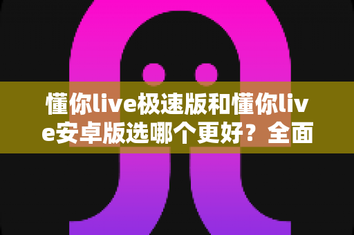 懂你live极速版和懂你live安卓版选哪个更好？全面对比分析帮你做出最佳选择