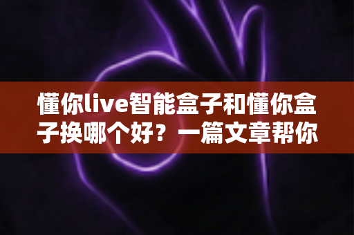 懂你live智能盒子和懂你盒子换哪个好？一篇文章帮你彻底搞懂选购难题