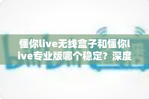 懂你live无线盒子和懂你live专业版哪个稳定？深度对比帮你选出最稳直播方案