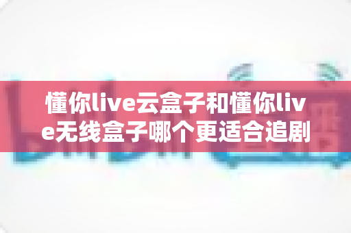 懂你live云盒子和懂你live无线盒子哪个更适合追剧？追剧党必看的深度对比与选购指南