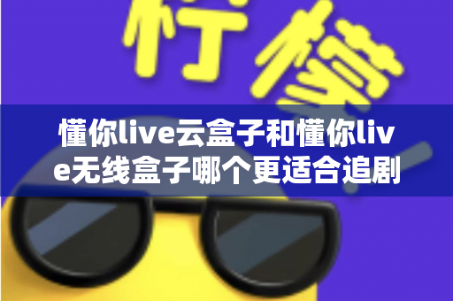 懂你live云盒子和懂你live无线盒子哪个更适合追剧？追剧党必看的深度对比与选购指南