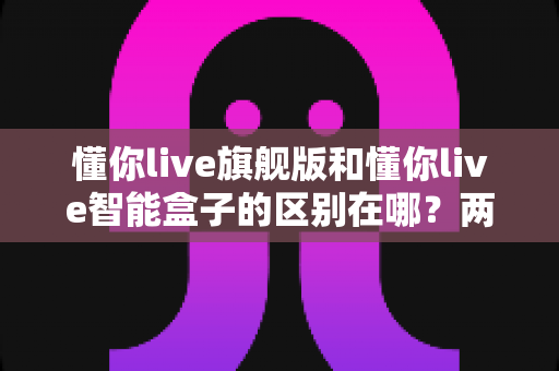 懂你live旗舰版和懂你live智能盒子的区别在哪?两款热门产品全方位对比与选购指南 懂你live旗舰版和懂你live智能盒子的区别在哪?两款热门产品全方位对比与选购指南