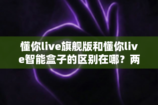 懂你live旗舰版和懂你live智能盒子的区别在哪?两款热门产品全方位对比与选购指南 懂你live旗舰版和懂你live智能盒子的区别在哪?两款热门产品全方位对比与选购指南