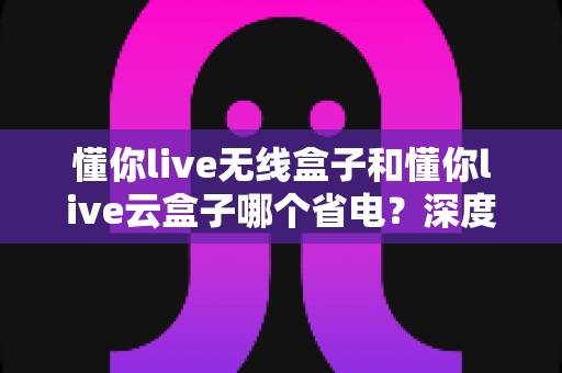 懂你live无线盒子和懂你live云盒子哪个省电?深度功耗对比与选购省电全攻略 懂你live无线盒子和懂你live云盒子哪个省电?深度功耗对比与选购省电全攻略