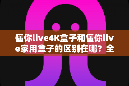 懂你live4K盒子和懂你live家用盒子的区别在哪？全面对比解析帮你选对不踩坑