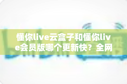 懂你live云盒子和懂你live会员版哪个更新快?全网最全更新频率深度对比与选择攻略 懂你live云盒子和懂你live会员版哪个更新快?全网最全更新频率深度对比与选择攻略