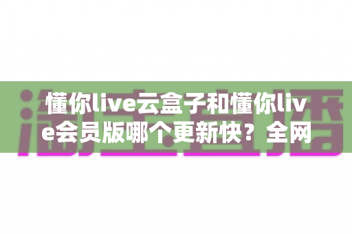 懂你live云盒子和懂你live会员版哪个更新快?全网最全更新频率深度对比与选择攻略 懂你live云盒子和懂你live会员版哪个更新快?全网最全更新频率深度对比与选择攻略