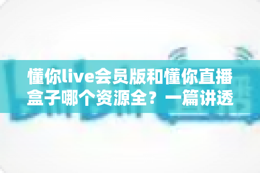 懂你live会员版和懂你直播盒子哪个资源全?一篇讲透资源差异与选择思路的实用对比指南 懂你live会员版和懂你直播盒子哪个资源全?一篇讲透资源差异与选择思路的实用对比指南