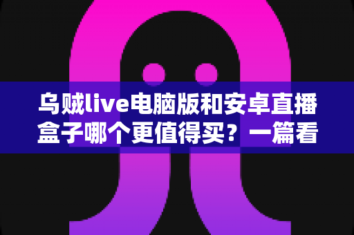 乌贼live电脑版和安卓直播盒子哪个更值得买？一篇看懂的深度对比选购指南
