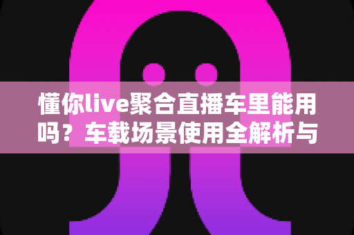 懂你live聚合直播车里能用吗?车载场景使用全解析与安全观看指南 懂你live聚合直播车里能用吗?车载场景使用全解析与安全观看指南