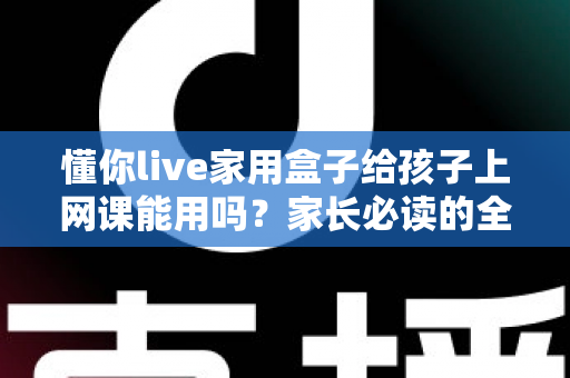 懂你live家用盒子给孩子上网课能用吗?家长必读的全面解析与实操指南 懂你live家用盒子给孩子上网课能用吗?家长必读的全面解析与实操指南