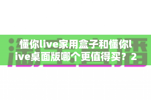 懂你live家用盒子和懂你live桌面版哪个更值得买?2024年最全选购指南帮你一次搞懂 懂你live家用盒子和懂你live桌面版哪个更值得买?2024年最全选购指南帮你一次搞懂