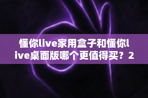 懂你live家用盒子和懂你live桌面版哪个更值得买?2024年最全选购指南帮你一次搞懂 懂你live家用盒子和懂你live桌面版哪个更值得买?2024年最全选购指南帮你一次搞懂