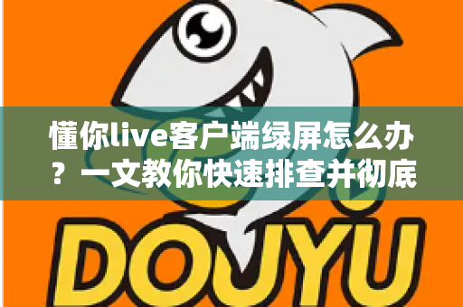 懂你live客户端绿屏怎么办？一文教你快速排查并彻底解决绿屏故障