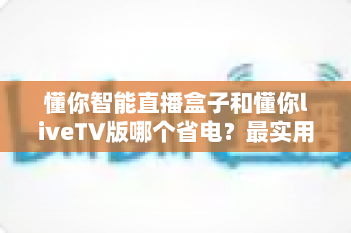 懂你智能直播盒子和懂你liveTV版哪个省电？最实用的功耗对比与省电选择指南