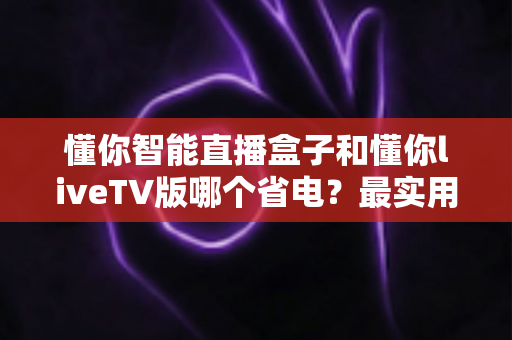 懂你智能直播盒子和懂你liveTV版哪个省电？最实用的功耗对比与省电选择指南