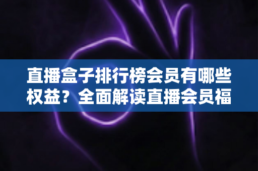 直播盒子排行榜会员有哪些权益？全面解读直播会员福利与选购攻略