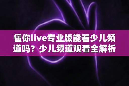懂你live专业版能看少儿频道吗?少儿频道观看全解析与实用使用指南 懂你live专业版能看少儿频道吗?少儿频道观看全解析与实用使用指南