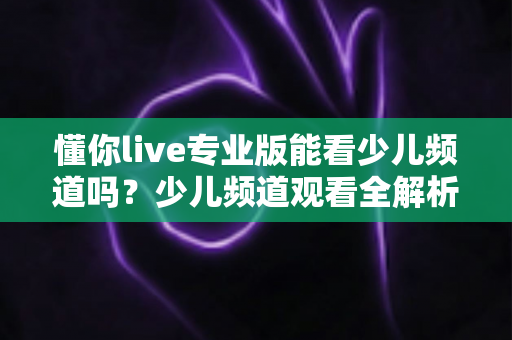 懂你live专业版能看少儿频道吗?少儿频道观看全解析与实用使用指南 懂你live专业版能看少儿频道吗?少儿频道观看全解析与实用使用指南