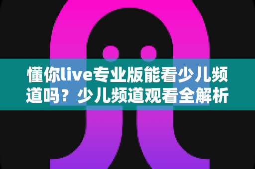 懂你live专业版能看少儿频道吗?少儿频道观看全解析与实用使用指南 懂你live专业版能看少儿频道吗?少儿频道观看全解析与实用使用指南