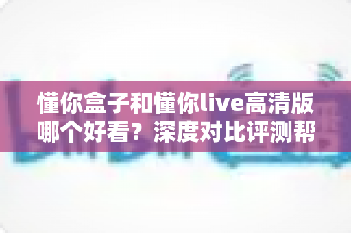 懂你盒子和懂你live高清版哪个好看？深度对比评测帮你找到最佳观影选择