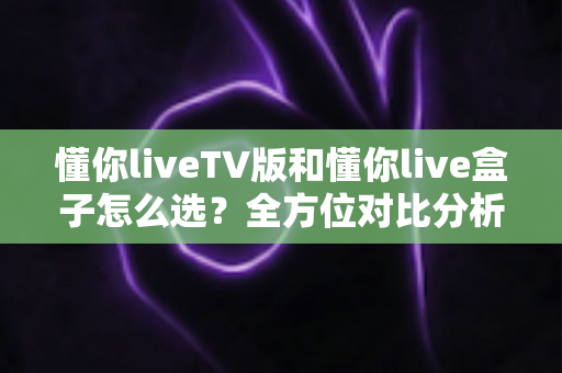 懂你liveTV版和懂你live盒子怎么选？全方位对比分析帮你找到最适合的大屏观影方案
