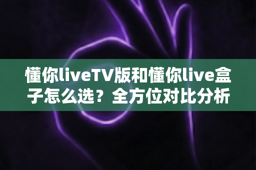 懂你liveTV版和懂你live盒子怎么选？全方位对比分析帮你找到最适合的大屏观影方案