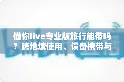 懂你live专业版旅行能带吗?跨地域使用、设备携带与出行全攻略一文讲透 懂你live专业版旅行能带吗?跨地域使用、设备携带与出行全攻略一文讲透