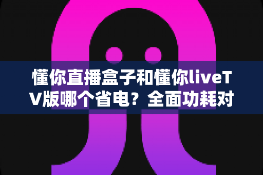 懂你直播盒子和懂你liveTV版哪个省电?全面功耗对比分析与实用省电技巧大全 懂你直播盒子和懂你liveTV版哪个省电?全面功耗对比分析与实用省电技巧大全