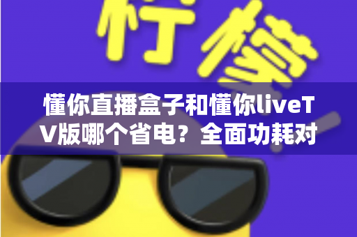 懂你直播盒子和懂你liveTV版哪个省电?全面功耗对比分析与实用省电技巧大全 懂你直播盒子和懂你liveTV版哪个省电?全面功耗对比分析与实用省电技巧大全