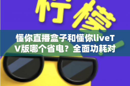 懂你直播盒子和懂你liveTV版哪个省电？全面功耗对比分析与实用省电技巧大全