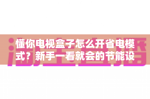 懂你电视盒子怎么开省电模式？新手一看就会的节能设置全攻略