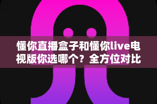 懂你直播盒子和懂你live电视版你选哪个?全方位对比分析与选购决策指南 懂你直播盒子和懂你live电视版你选哪个?全方位对比分析与选购决策指南