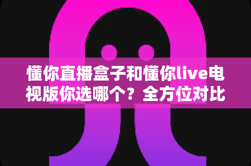 懂你直播盒子和懂你live电视版你选哪个?全方位对比分析与选购决策指南 懂你直播盒子和懂你live电视版你选哪个?全方位对比分析与选购决策指南