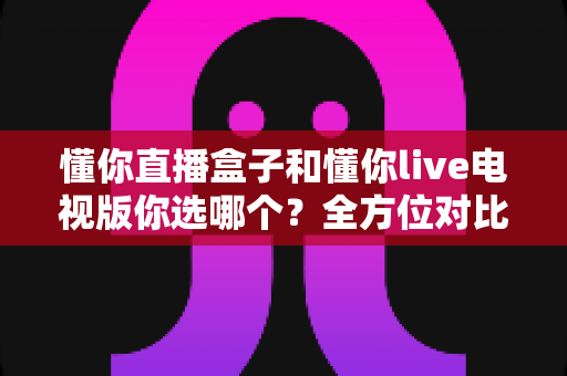 懂你直播盒子和懂你live电视版你选哪个？全方位对比分析与选购决策指南