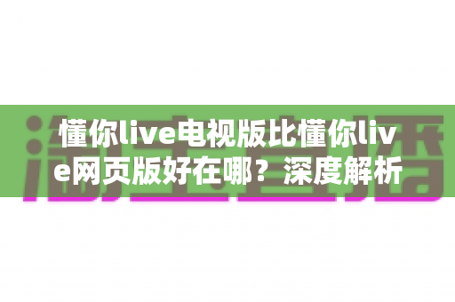 懂你live电视版比懂你live网页版好在哪?深度解析大屏观影的五大核心优势 懂你live电视版比懂你live网页版好在哪?深度解析大屏观影的五大核心优势