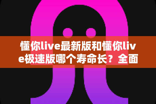 懂你live最新版和懂你live极速版哪个寿命长？全面解析两版本使用寿命差异与实用选择指南