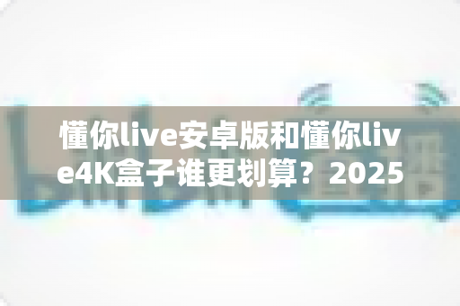 懂你live安卓版和懂你live4K盒子谁更划算?2025年超实用选购对比指南,帮你省钱不踩坑! 懂你live安卓版和懂你live4K盒子谁更划算?2025年超实用选购对比指南,帮你省钱不踩坑!